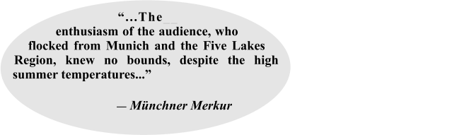 “...The__ enthusiasm of the audience, who flocked from Munich and the Five Lakes Region, knew no bounds, despite the high summer temperatures...”                                                                                                                                                             ― Münchner Merkur