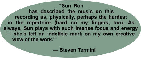 “Sun Roh has described the music on this recording as, physically, perhaps the hardest in the repertoire (hard on my fingers, too). As always, Sun plays with such intense focus and energy — she’s left an indelible mark on my own creative view of the work.”        — Steven Termini