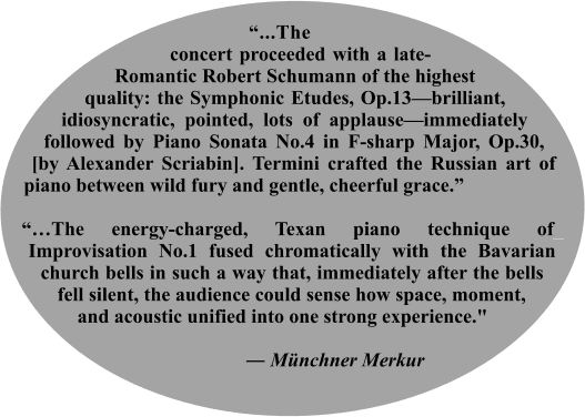 “...The___ _concert proceeded with a late-Romantic Robert Schumann of the highest quality: the Symphonic Etudes, Op.13—brilliant, idiosyncratic, pointed, lots of applause—immediately followed by Piano Sonata No.4 in F-sharp Major, Op.30, [by Alexander Scriabin]. Termini crafted the Russian art of piano between wild fury and gentle, cheerful grace.”  “…The energy-charged, Texan piano technique of_ Improvisation No.1 fused chromatically with the Bavarian church bells in such a way that, immediately after the bells fell silent, the audience could sense how space, moment, and acoustic unified into one strong experience."                                                                 ― Münchner Merkur